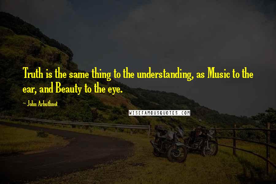 John Arbuthnot Quotes: Truth is the same thing to the understanding, as Music to the ear, and Beauty to the eye.