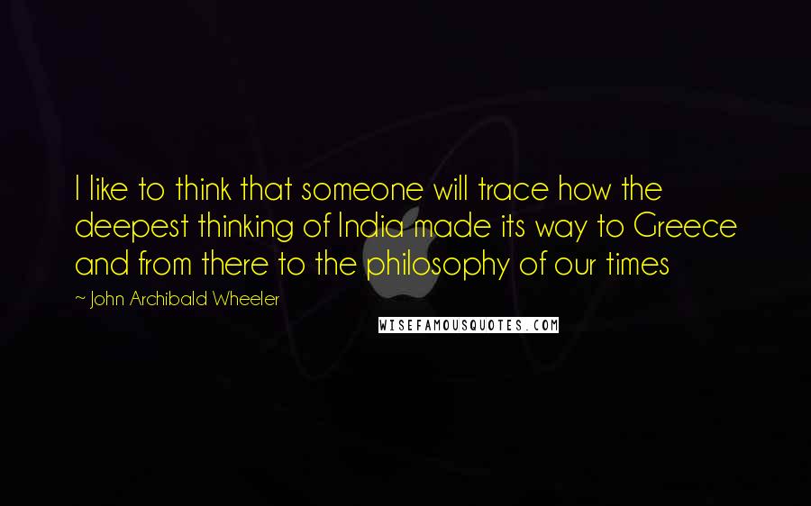 John Archibald Wheeler Quotes: I like to think that someone will trace how the deepest thinking of India made its way to Greece and from there to the philosophy of our times