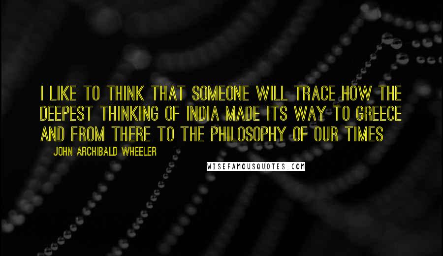 John Archibald Wheeler Quotes: I like to think that someone will trace how the deepest thinking of India made its way to Greece and from there to the philosophy of our times