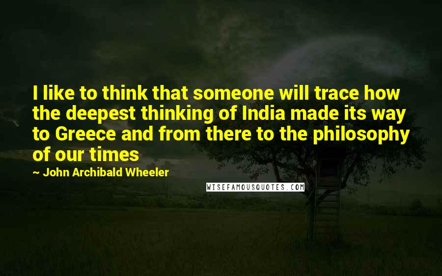 John Archibald Wheeler Quotes: I like to think that someone will trace how the deepest thinking of India made its way to Greece and from there to the philosophy of our times