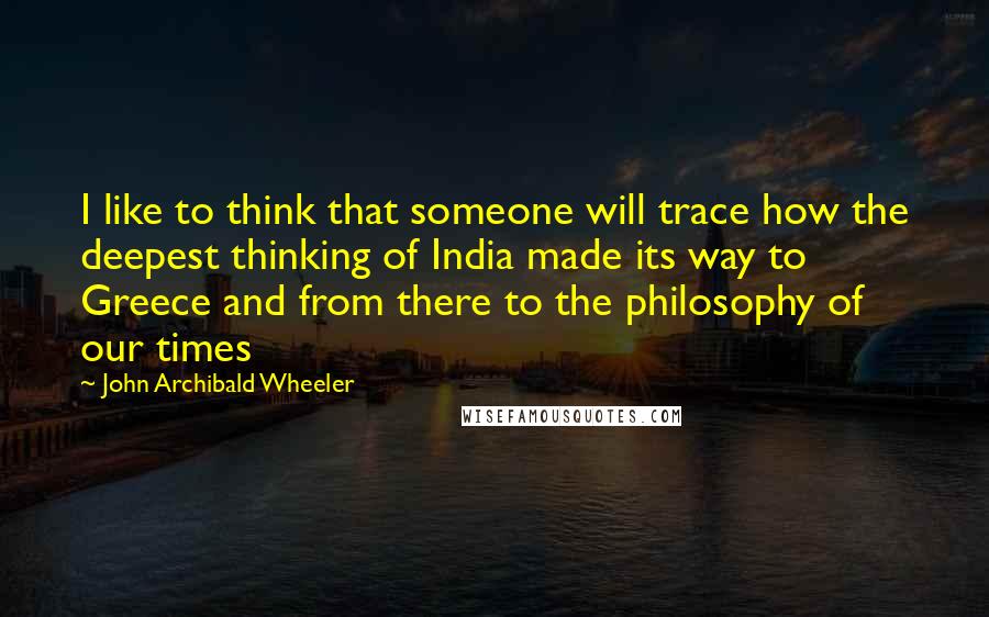 John Archibald Wheeler Quotes: I like to think that someone will trace how the deepest thinking of India made its way to Greece and from there to the philosophy of our times