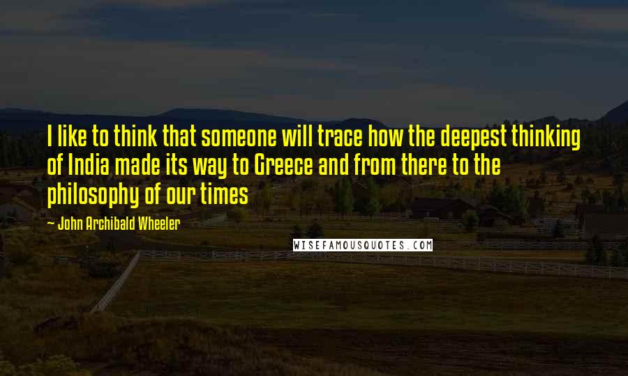 John Archibald Wheeler Quotes: I like to think that someone will trace how the deepest thinking of India made its way to Greece and from there to the philosophy of our times