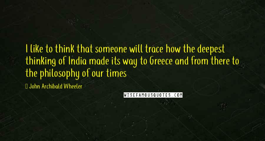 John Archibald Wheeler Quotes: I like to think that someone will trace how the deepest thinking of India made its way to Greece and from there to the philosophy of our times