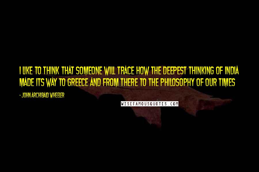 John Archibald Wheeler Quotes: I like to think that someone will trace how the deepest thinking of India made its way to Greece and from there to the philosophy of our times