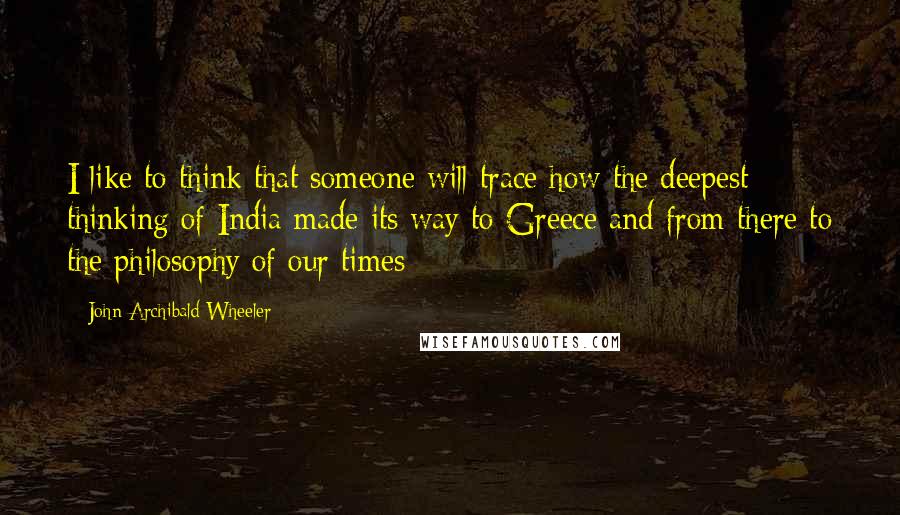 John Archibald Wheeler Quotes: I like to think that someone will trace how the deepest thinking of India made its way to Greece and from there to the philosophy of our times