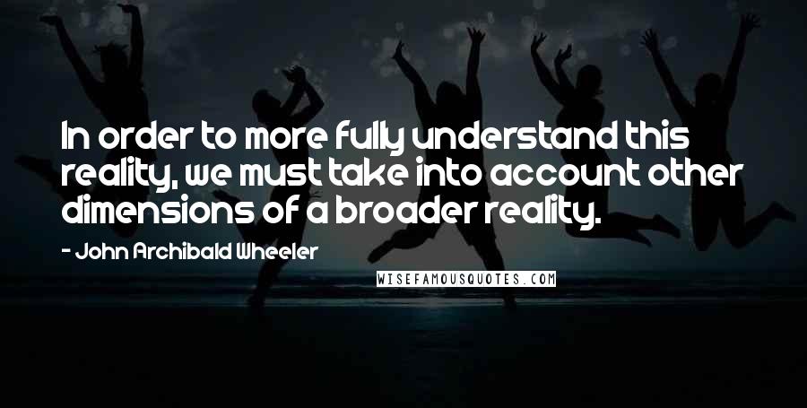 John Archibald Wheeler Quotes: In order to more fully understand this reality, we must take into account other dimensions of a broader reality.