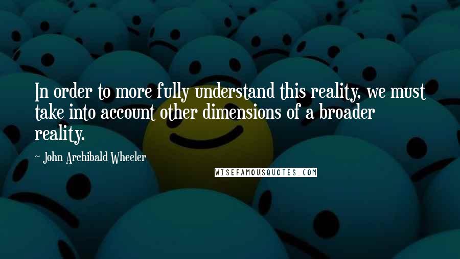 John Archibald Wheeler Quotes: In order to more fully understand this reality, we must take into account other dimensions of a broader reality.