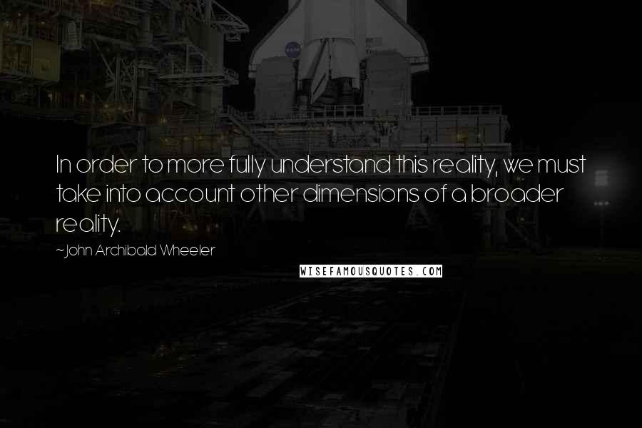 John Archibald Wheeler Quotes: In order to more fully understand this reality, we must take into account other dimensions of a broader reality.