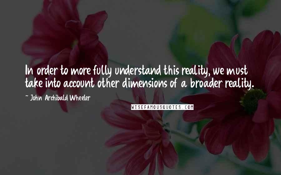 John Archibald Wheeler Quotes: In order to more fully understand this reality, we must take into account other dimensions of a broader reality.