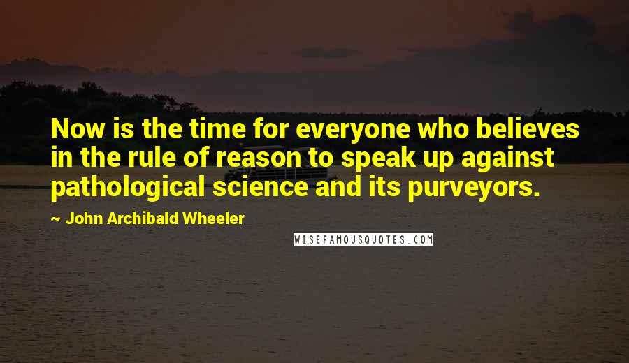 John Archibald Wheeler Quotes: Now is the time for everyone who believes in the rule of reason to speak up against pathological science and its purveyors.