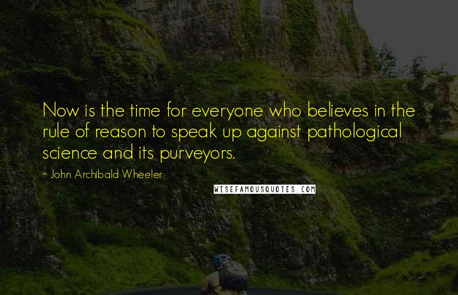 John Archibald Wheeler Quotes: Now is the time for everyone who believes in the rule of reason to speak up against pathological science and its purveyors.