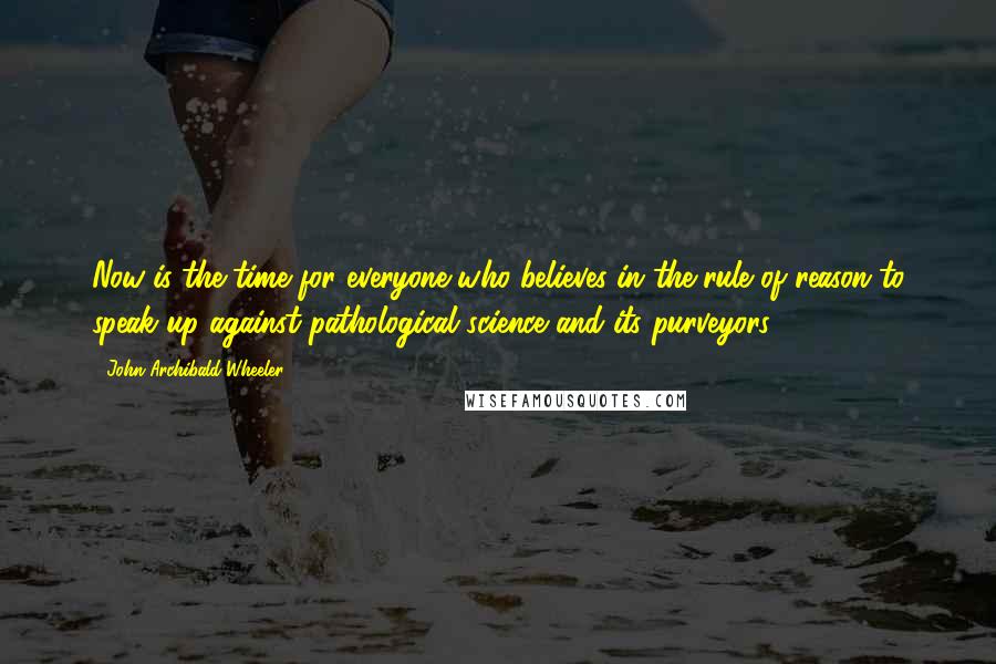 John Archibald Wheeler Quotes: Now is the time for everyone who believes in the rule of reason to speak up against pathological science and its purveyors.