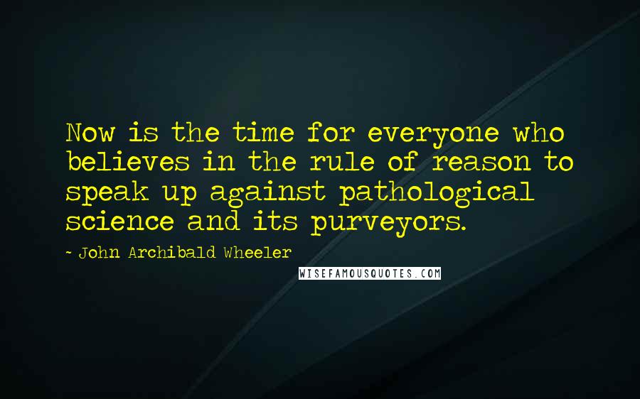 John Archibald Wheeler Quotes: Now is the time for everyone who believes in the rule of reason to speak up against pathological science and its purveyors.