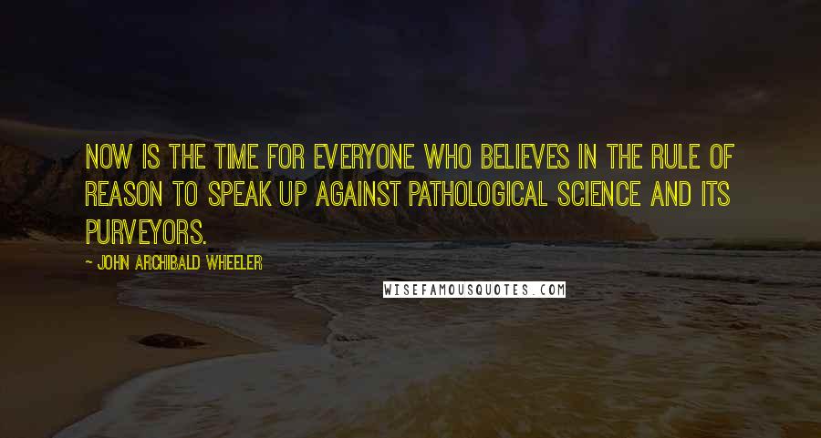 John Archibald Wheeler Quotes: Now is the time for everyone who believes in the rule of reason to speak up against pathological science and its purveyors.