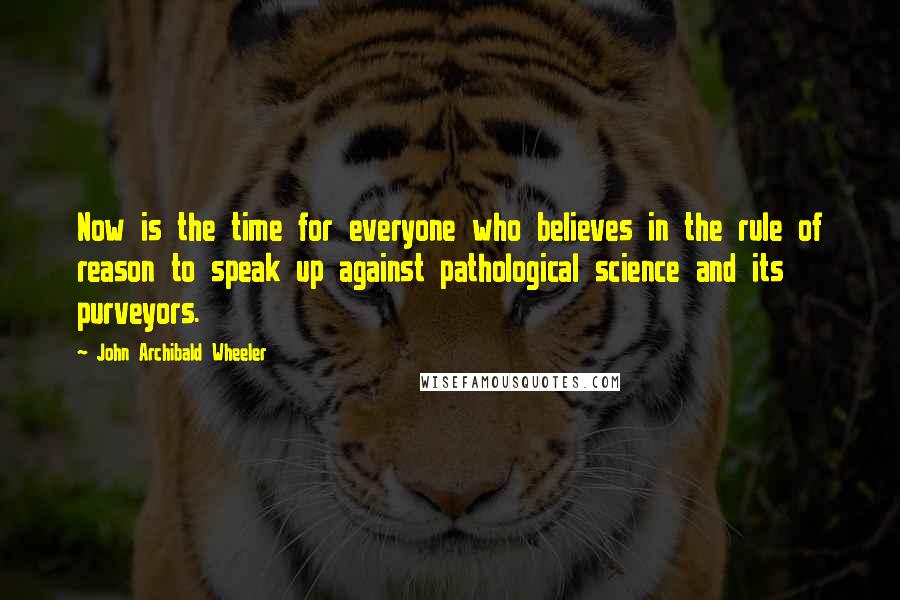 John Archibald Wheeler Quotes: Now is the time for everyone who believes in the rule of reason to speak up against pathological science and its purveyors.