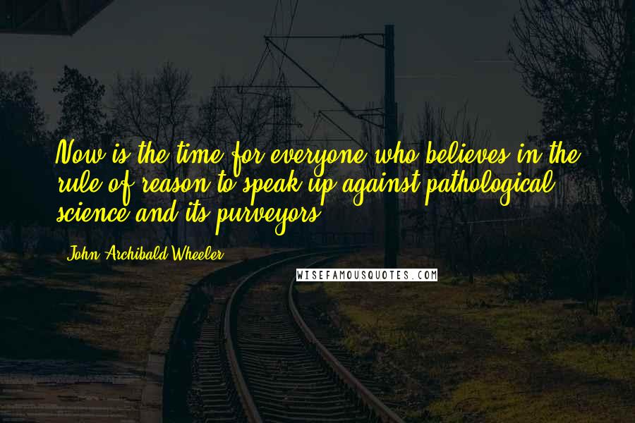 John Archibald Wheeler Quotes: Now is the time for everyone who believes in the rule of reason to speak up against pathological science and its purveyors.