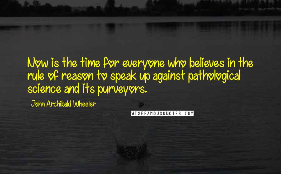 John Archibald Wheeler Quotes: Now is the time for everyone who believes in the rule of reason to speak up against pathological science and its purveyors.