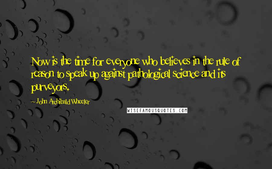 John Archibald Wheeler Quotes: Now is the time for everyone who believes in the rule of reason to speak up against pathological science and its purveyors.