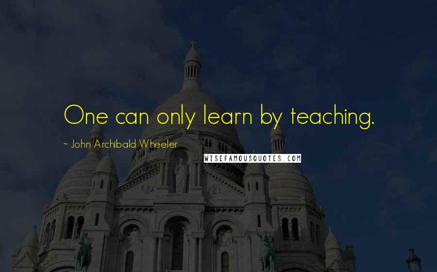 John Archibald Wheeler Quotes: One can only learn by teaching.