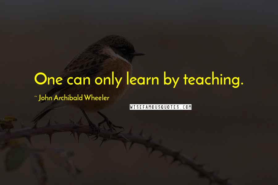 John Archibald Wheeler Quotes: One can only learn by teaching.