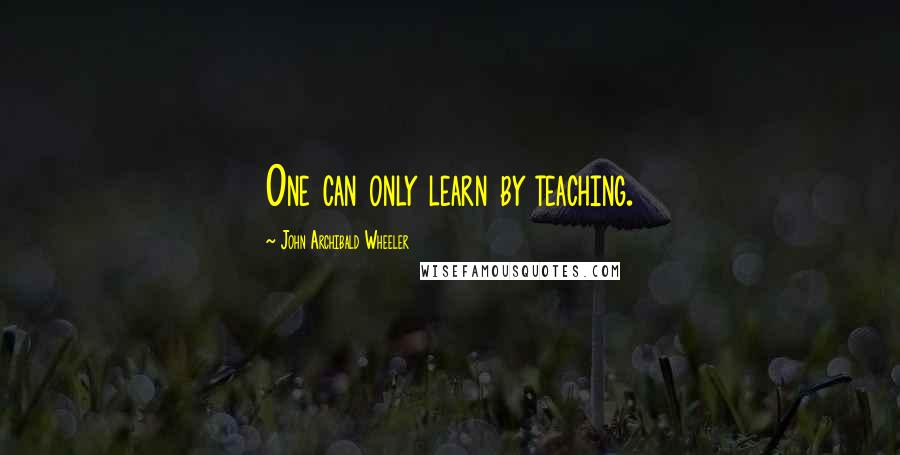 John Archibald Wheeler Quotes: One can only learn by teaching.