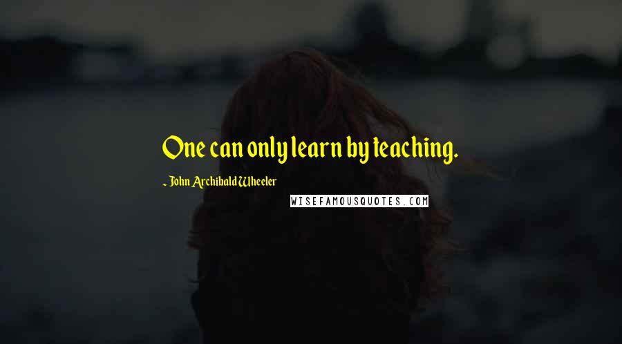 John Archibald Wheeler Quotes: One can only learn by teaching.