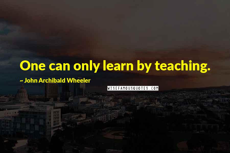 John Archibald Wheeler Quotes: One can only learn by teaching.