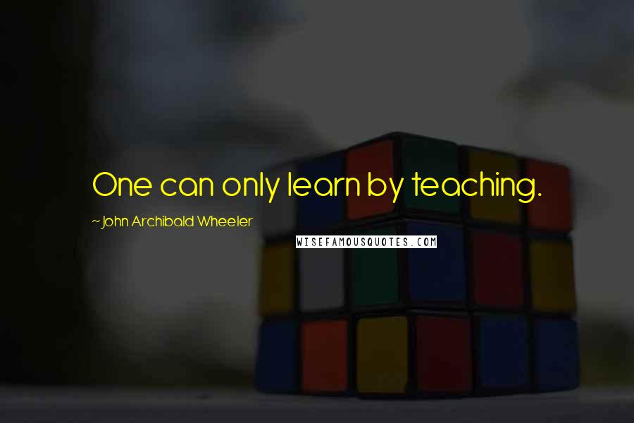 John Archibald Wheeler Quotes: One can only learn by teaching.