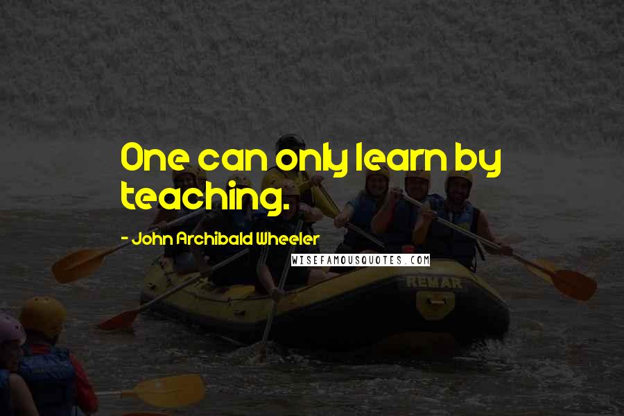 John Archibald Wheeler Quotes: One can only learn by teaching.