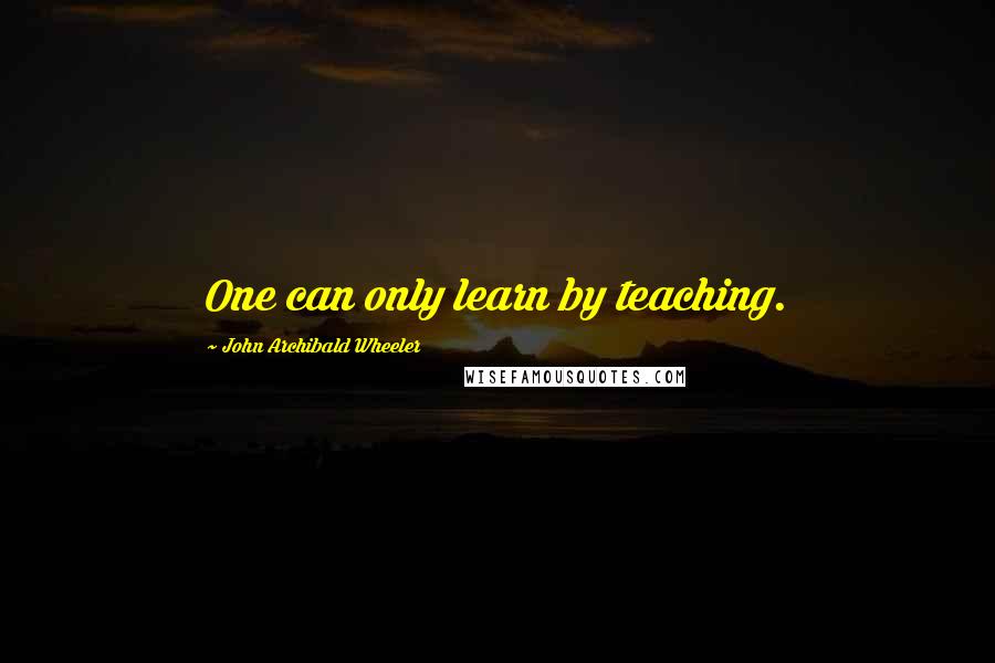 John Archibald Wheeler Quotes: One can only learn by teaching.