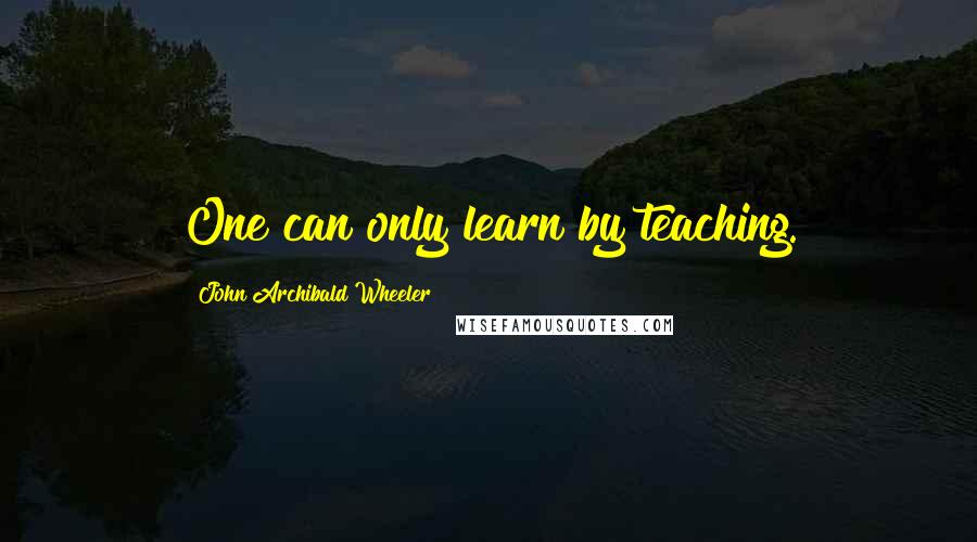 John Archibald Wheeler Quotes: One can only learn by teaching.