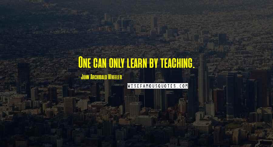 John Archibald Wheeler Quotes: One can only learn by teaching.