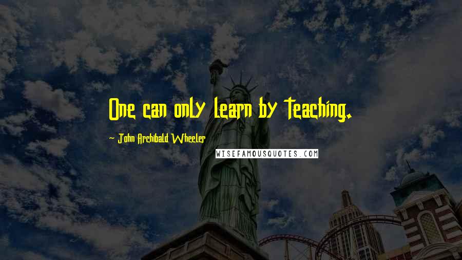 John Archibald Wheeler Quotes: One can only learn by teaching.