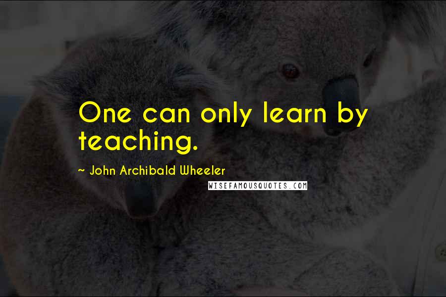 John Archibald Wheeler Quotes: One can only learn by teaching.