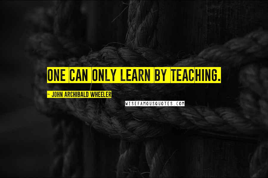 John Archibald Wheeler Quotes: One can only learn by teaching.