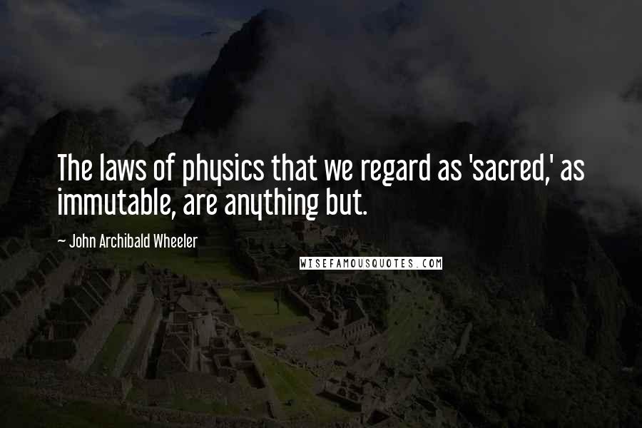 John Archibald Wheeler Quotes: The laws of physics that we regard as 'sacred,' as immutable, are anything but.