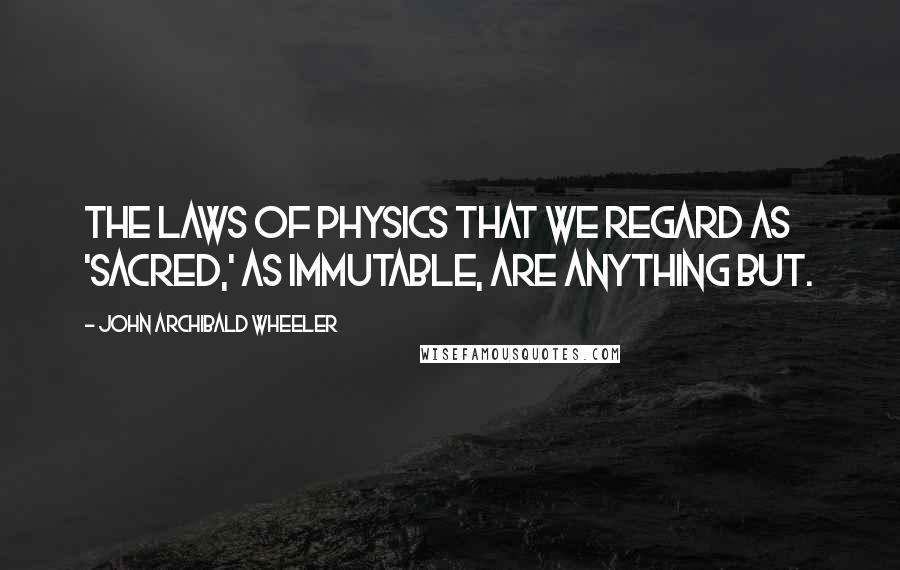 John Archibald Wheeler Quotes: The laws of physics that we regard as 'sacred,' as immutable, are anything but.