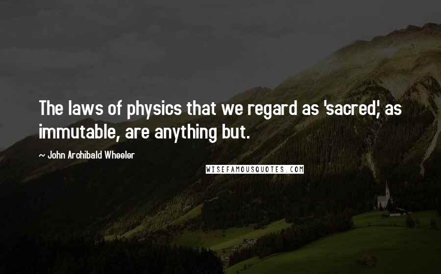 John Archibald Wheeler Quotes: The laws of physics that we regard as 'sacred,' as immutable, are anything but.