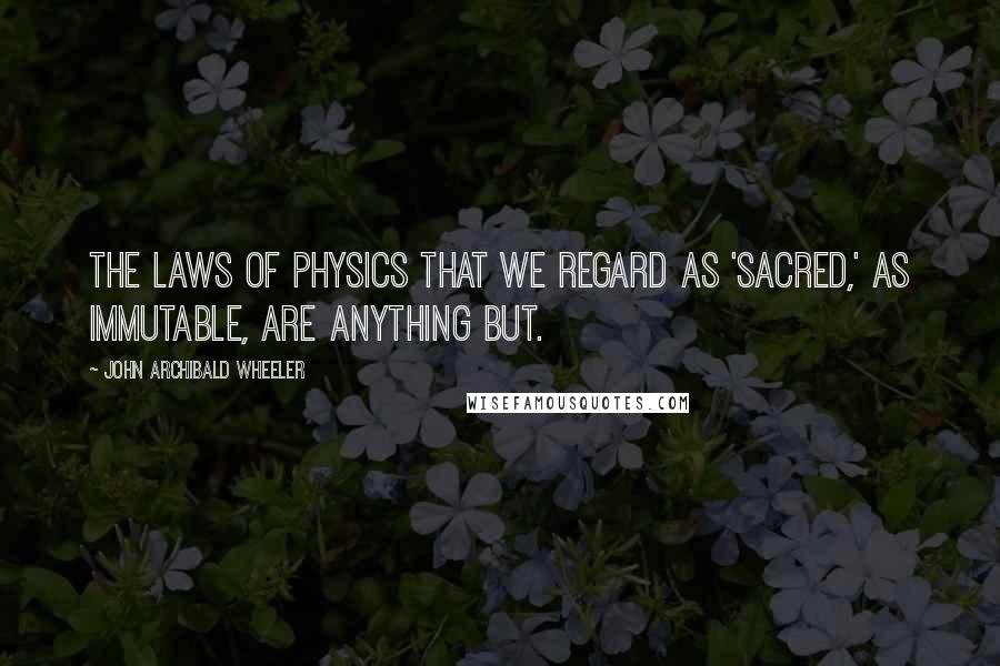 John Archibald Wheeler Quotes: The laws of physics that we regard as 'sacred,' as immutable, are anything but.