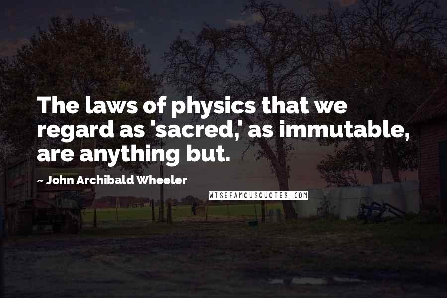 John Archibald Wheeler Quotes: The laws of physics that we regard as 'sacred,' as immutable, are anything but.