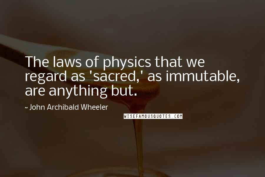 John Archibald Wheeler Quotes: The laws of physics that we regard as 'sacred,' as immutable, are anything but.