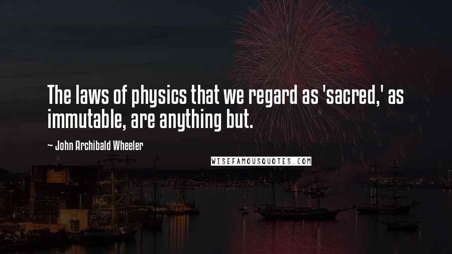 John Archibald Wheeler Quotes: The laws of physics that we regard as 'sacred,' as immutable, are anything but.