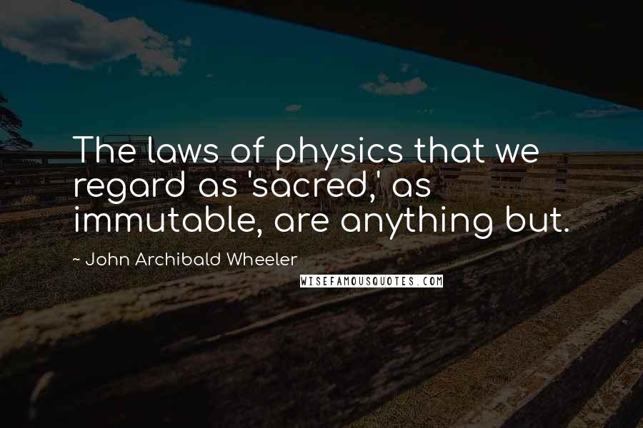 John Archibald Wheeler Quotes: The laws of physics that we regard as 'sacred,' as immutable, are anything but.