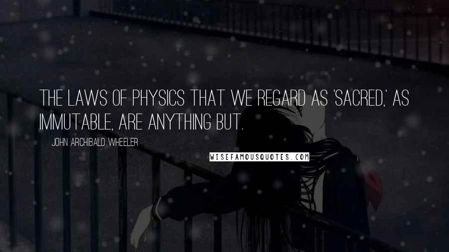 John Archibald Wheeler Quotes: The laws of physics that we regard as 'sacred,' as immutable, are anything but.