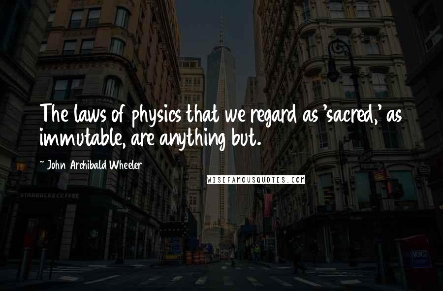 John Archibald Wheeler Quotes: The laws of physics that we regard as 'sacred,' as immutable, are anything but.