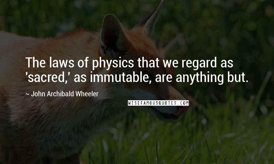 John Archibald Wheeler Quotes: The laws of physics that we regard as 'sacred,' as immutable, are anything but.