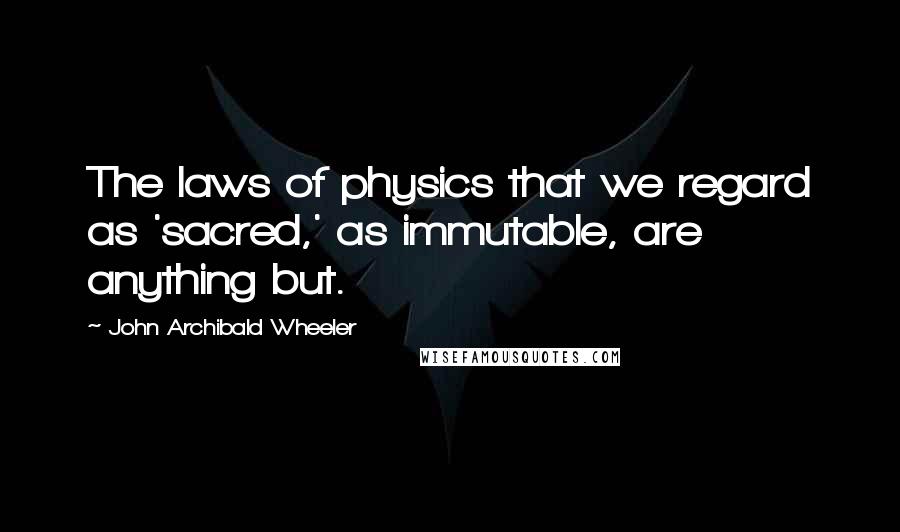 John Archibald Wheeler Quotes: The laws of physics that we regard as 'sacred,' as immutable, are anything but.