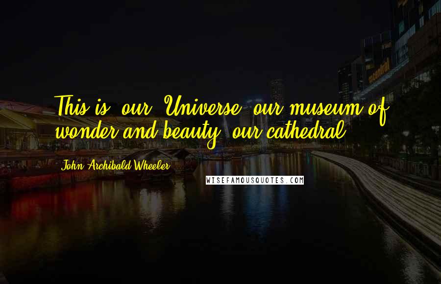 John Archibald Wheeler Quotes: This is *our* Universe, our museum of wonder and beauty, our cathedral.