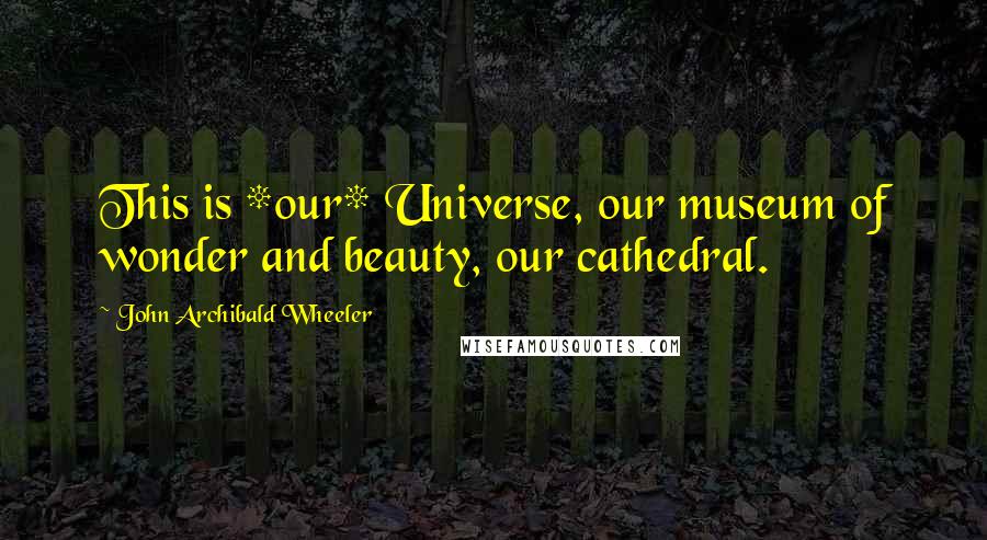 John Archibald Wheeler Quotes: This is *our* Universe, our museum of wonder and beauty, our cathedral.
