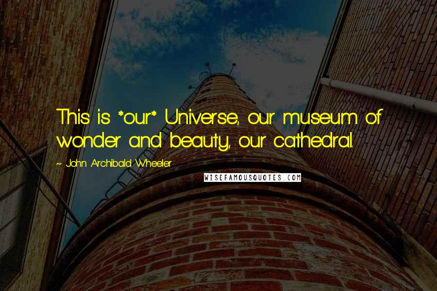 John Archibald Wheeler Quotes: This is *our* Universe, our museum of wonder and beauty, our cathedral.